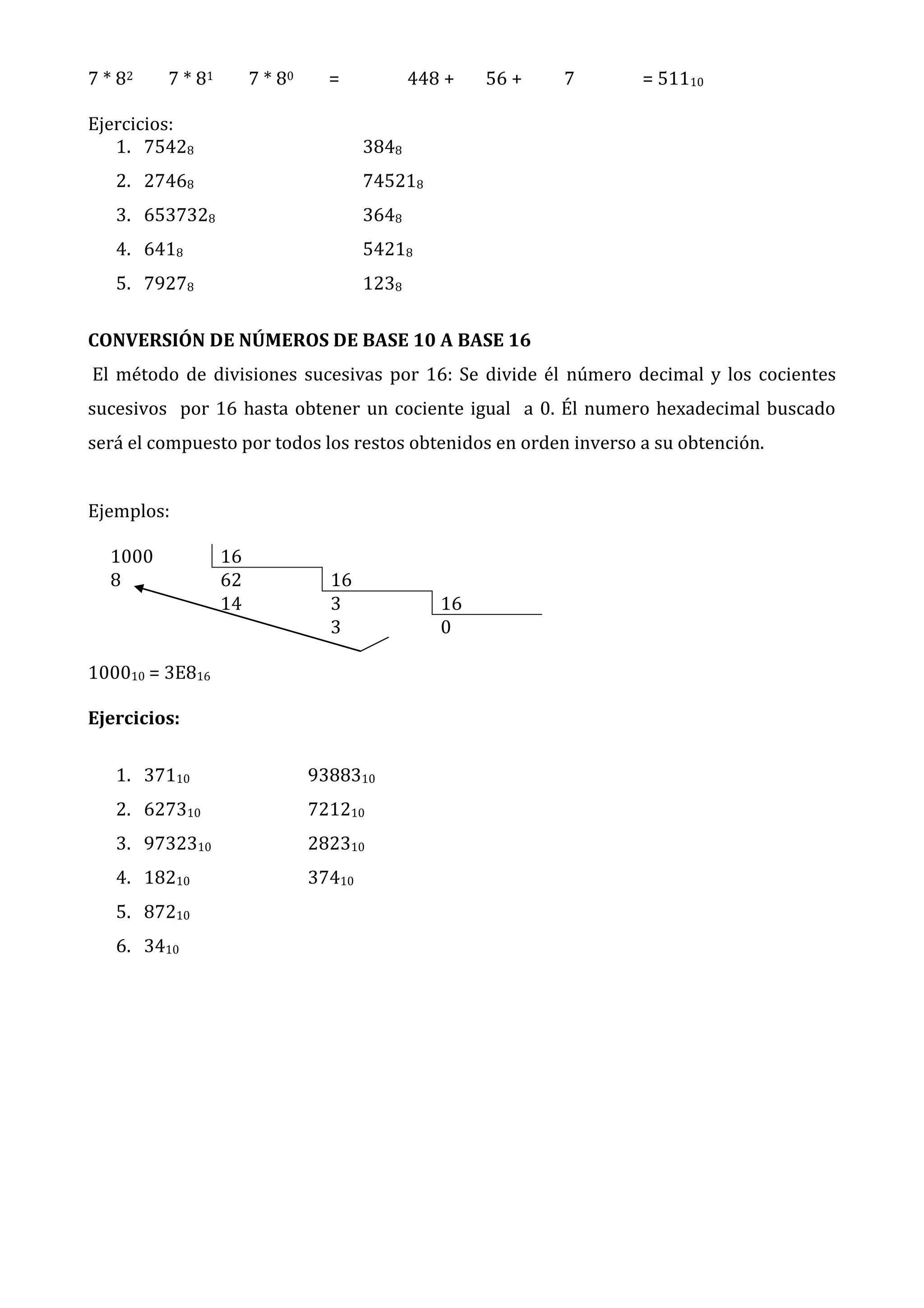 7 * 82

7 * 81

7 * 80

=

Ejercicios:
1. 75428

448 +

56 +

7

= 51110

3848

2. 27468

745218

3. 6537328

3648

4. 6418

54218

5. 79278

1238

CONVERSIÓN DE NÚMEROS DE BASE 10 A BASE 16
El método de divisiones sucesivas por 16: Se divide él número decimal y los cocientes
sucesivos por 16 hasta obtener un cociente igual a 0. Él numero hexadecimal buscado
será el compuesto por todos los restos obtenidos en orden inverso a su obtención.
Ejemplos:
1000
8

16
62
14

16
3
3

100010 = 3E816
Ejercicios:
1. 37110

9388310

2. 627310

721210

3. 9732310

282310

4. 18210

37410

5. 87210
6. 3410

16
0

 