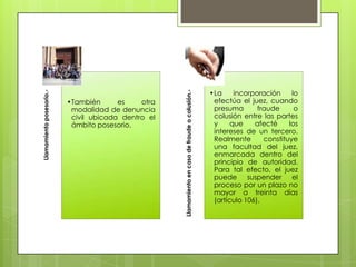 Llamamiento en caso de fraude o colusión.-

Llamamiento posesorio.-

•También
es
otra
modalidad de denuncia
civil ubicada dentro el
ámbito posesorio.

•La
incorporación
lo
efectúa el juez, cuando
presuma
fraude
o
colusión entre las partes
y
que
afecté
los
intereses de un tercero.
Realmente
constituye
una facultad del juez,
enmarcada dentro del
principio de autoridad.
Para tal efecto, el juez
puede
suspender
el
proceso por un plazo no
mayor a treinta días
(artículo 106).

 