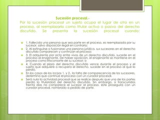 Sucesión procesal.Por la sucesión procesal un sujeto ocupa el lugar de otro en un
proceso, al reemplazarlo como titular activo o pasivo del derecho
discutido.
Se
presenta
la
sucesión
procesal
cuando:










1. Fallecida una persona que sea parte en el proceso, es reemplazada por su
sucesor, salvo disposición legal en contrario;
2. Al extinguirse o fusionarse una persona jurídica, sus sucesores en el derecho
discutido comparecen y continúan el proceso;
3. El adquirente por acto entre vivos de un derecho discutido, sucede en el
proceso al enajenante. De haber oposición, el enajenante se mantiene en el
proceso como litisconsorte de su sucesor; o
4. Cuando el plazo del derecho discutido vence durante el proceso y el
sujeto que adquiere o recupera el derecho, sucede en el proceso al que lo
perdió.
En los casos de los incisos 1. y 2., la falta de comparecencia de los sucesores,
determina que continúe el proceso con un curador procesal.
Será nula la actividad procesal que se realice después que una de las partes
perdió la titularidad del derecho discutido. Sin embargo, si transcurridos
treinta días no comparece el sucesor al proceso, éste proseguirá con un
curador procesal, nombrado a pedido de parte.

 