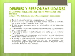 DEBERES Y RESPONSABILIDADES
DE LAS PARTES, DE SUS ABOGADOS Y DE SUS APODERADOS EN EL
PROCESO
Artículo 109.- Deberes de las partes, Abogados y apoderados.








Son deberes de las partes, Abogados y apoderados:
1. Proceder con veracidad, probidad, lealtad y buena fe en todos
sus actos e intervenciones en el proceso;
2. No actuar temerariamente en el ejercicio de sus derechos
procesales;
3. Abstenerse de usar expresiones descomedidas o agraviantes en
sus intervenciones;
4. Guardar el debido respeto al Juez, a las partes y a los auxiliares
de justicia;
5. Concurrir ante el Juez cuando este los cite y acatar sus órdenes
en las actuaciones judiciales; y
6. Prestar al Juez su diligente colaboración para las actuaciones
procesales, bajo apercibimiento de ser sancionados por
inconducta con una multa no menor de tres ni mayor de cinco
Unidades de Referencia Procesal.

 