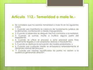 Artículo 112.- Temeridad o mala fe.








Se considera que ha existido temeridad o mala fe en los siguientes
casos:
1. Cuando sea manifiesta la carencia de fundamento jurídico de
la demanda, contestación o medio impugnatorio;
2. Cuando a sabiendas se aleguen hechos contrarios a la realidad;
3. Cuando se sustrae, mutile o inutilice alguna parte del
expediente;
4. Cuando se utilice el proceso o acto procesal para fines
claramente ilegales o con propósitos dolosos o fraudulentos;
5. Cuando se obstruya la actuación de medios probatorios; y
6. Cuando por cualquier medio se entorpezca reiteradamente el
desarrollo normal del proceso;
"7. Cuando por razones injustificadas las partes no asisten a la
audiencia generando dilación".

 