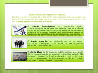 Representación de los intereses difusos.
También, es otro supuesto de legitimación extraordinaria. Para entender esta
institución es imprescindible dilucidar las clases de intereses procesales, que
son el intersubjetivo, el colectivo y el difuso.
El
interés
intersubjetivo
se
encuentra
ligado
inmediatamente a la relación jurídica que la sustenta,
como es el interés del comprador frente a su vendedor,
pues éste no le otorga la escritura pública que se obligó, no
teniendo otro camino que acudir al órgano jurisdiccional.
El interés colectivo es determinado, se encuentra
circunscrito a un grupo, como es el caso de los gremios
sindicales o empresariales.
El interés difuso es de carácter indeterminado, y, es de la
última generación de los intereses procesales (artículo 82).
Protege a bienes de inestimable valor patrimonial, tales
como la defensa del medio ambiente, de bienes o valores
culturales o históricos o del consumidor.

 