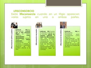 •(Artículo 93).Cuando
la decisión a recaer en
el proceso afecta de
manera uniforme a
todos los litisconsortes,
sólo será expedida
válidamente si todos
comparecen o son
emplazados, según se
trate de litisconsorcio
activo
o
pasivo,
respectivamente, salvo
disposición legal en
contrario.

Litisconsorcio facultativo

•(Artículo
92).Hay
litisconsorcio
cuando
dos o más personas
litigan
en
forma
conjunta
como
demandantes
o
demandados, porque
tienen
una
misma
pretensión,
sus
pretensiones
son
conexas o porque la
sentencia a expedirse
respecto
de
una
pudiera afectar a la
otra.

Litisconsorcio necesario

Litisconsorcio activo y pasivo

LITISCONSORCIO
Existe litisconsorcio cuando en un litigio aparecen
varios
sujetos
en
una
o
ambas
partes.

•(Artículo
94).Los
litisconsortes
facultativos
serán
considerados
como
litigantes
independientes.
Los
actos de cada uno de
ellos no favorecen ni
perjudican
a
los
demás, sin que por ello
se afecte la unidad del
proceso.

 