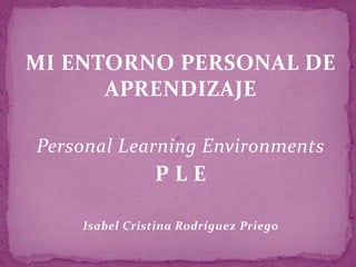 MI ENTORNO PERSONAL DE
APRENDIZAJE
Personal Learning Environments
P L E
Isabel Cristina Rodríguez Priego
 