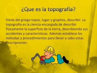 Viene del griego topos, lugar y graphos, describir. La
topografía es la ciencia encargada de describir
físicamente la superficie de la tierra, describiendo sus
accidentes y características. Además establece los
métodos y procedimientos para llevar a cabo estas
descripciones.

 