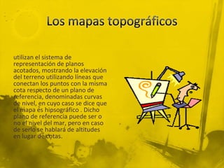 utilizan el sistema de
representación de planos
acotados, mostrando la elevación
del terreno utilizando líneas que
conectan los puntos con la misma
cota respecto de un plano de
referencia, denominadas curvas
de nivel, en cuyo caso se dice que
el mapa es hipsográfico . Dicho
plano de referencia puede ser o
no el nivel del mar, pero en caso
de serlo se hablará de altitudes
en lugar de cotas.

 