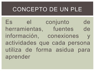 CONCEPTO DE UN PLE
Es el conjunto de
herramientas, fuentes de
información, conexiones y
actividades que cada persona
utiliza de forma asidua para
aprender