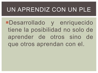 UN APRENDIZ CON UN PLE
Desarrollado y enriquecido
tiene la posibilidad no solo de
aprender de otros sino de
que otros aprendan con el.