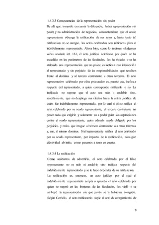 9
1.4.3.3 Consecuencias de la representación sin poder
De allí que, tomando en cuenta la diferencia, habrá representación sin
poder y no administración de negocios, constantemente que el seudo
representante obtenga la ratificación de sus actos y, hasta tanto tal
ratificación no se otorgue, los actos celebrados son ineficaces para el
indebidamente representado. Ahora bien, como lo instituye el algunas
veces acotado art. 161, el acto jurídico celebrado por quien se ha
excedido en los parámetros de las facultades, las ha violado o se ha
atribuido una representación que no posee, es ineficaz con interacción
al representado y sin perjuicio de las responsabilidades que resulten
frente al dominus y al tercero contratante u otros terceros. El acto
representativo celebrado por el/su procurador es, puesto que, ineficaz
respecto del representado, a quien corresponde ratificarlo o no. La
ineficacia no supone que el acto sea nulo o anulable sino,
sencillamente, que no despliega sus efectos hacia la esfera jurídica de
quien fue indebidamente representado, por lo cual si él no ratifica el
acto celebrado por su seudo representante, el tercero contratante no
posee nada que exigirle y solamente va a poder guiar sus aspiraciones
contra el seudo representante, quien además queda obligado por los
perjuicios y males que irrogue al tercero contratante o a otros terceros
y, aun, al mismo dominus. Si el representante ratifica el acto celebrado
por su seudo representante, por impacto de la ratificación, consigue
efectividad ab initio, como pasamos a tener en cuenta.
1.4.3.4 La ratificación
Como acabamos de advertirlo, el acto celebrado por el falso
representante no es nulo ni anulable sino ineficaz respecto del
indebidamente representado y se le hace depender de su ratificación.
La ratificación es, entonces, un acto jurídico por el cual el
indebidamente representado acepta o aprueba el acto celebrado por
quien se superó en las fronteras de las facultades, las violó o se
atribuyó la representación sin que jamás se la hubieran otorgado.
Según Coviello, el acto ratificatorio suple al acto de otorgamiento de
 