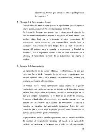 11
de modo que decimos que, a través de esto, se puede producir
del propietario ".
2. Alcances de la Representación Singular
A revocación del poder otorgado por varios representados para un objeto de
interés común, produce efecto solo si es realizada por todos.
La designación de nuevo representante para el mismo acto o la ejecución de
este por parte del representado, importa la revocación del poder anterior. Esta
produce efecto desde que se le comunica al primer representante. El
representante queda exento de toda responsabilidad cuando hace la
sustitución en la persona que se le designó. Si no se señaló en el acto la
persona del sustituto, pero se concedió al representante la Facultad de
nombrarlo, este es responsable cuando incurre en culpa inexcusable en la
elección, el representante responde de las instrucciones que imparte al
sustituto.
3. Renuncia de la Representación
La representación no es a plazo indefinido o indeterminado, ya que, por
razones de diversa índole, ésta puede fenecer o terminar y, precisamente, uno
de estos supuestos viene a ser la renuncia a la representación, facultad que
solamente es inherente al representante.
La renuncia sucede cuando representante decide alejarse de la gestión
representativa por cuanto sus intereses y/o decisión así lo determinan; es por
ello que debe cumplir como procedimiento establecido en el Código Civil, el
cual está dirigido esencialmente a no dejar en un estado de abandono,
desamparo o indefensión al representado, sino todo lo contrario, que esta
persona una vez advertido de la decisión del representante se aboque a
encontrar un reemplazo del representante renunciante dentro del plazo
establecido por la norma o que se prepare para que asuma directamente el
ejercicio de los derechos que le son inherentes.
El procedimiento se inicia cuando representante, una vez tomada la decisión
de renunciar al representación, comunica tal medida a su representado
mediante un mecanismo o vía idónea que acredite que tal comunicación
 