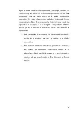 12
llegará de manera certera ha dicho representado (por ejemplo, mediante una
carta notarial) y, una vez que ello suceda deberá esperar treinta (30) días como
representante para que pueda alejarse de la gestión representativa,
transcurridos, los cuales, indudablemente quedará en la más amplia libertad
para abandonar o alejarse de la representación, siendo irrelevante para él si el
representado ha conseguido o no el reemplazo correspondiente. Debemos
precisar que no es necesaria la notificación judicial para abandonar la
representación.
3.1 Es la contrapartida de la revocación por el representado y se justifica
también en la confianza que sirve de sustento a la relación
representativa.
3.2 Es la extinción del vínculo representativo por obra de a exclusiva y
libre voluntad del representante, constituyendo también un AJ
unilateral que, al igual que el de la revocatoria, es también de carácter
receptivo, solo que la manifestación se dirige únicamente al dominus
“maestro”.
 