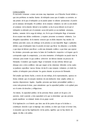 13
CONCLUSIÓN
Es necesario comenzar a tratar este tema muy importante en el Derecho Social debido a
que este problema en muchas fuentes de trabajado causa que el empleo se convierta en
una prisión de la que el trabajador ya no pueda opinar ni solicitar prestaciones al patrón
por la amenaza del despido. El conflicto de la renuncia voluntaria no solo se está dando
al comienzo de la relación laboral si no también se da el acoso laboral en el cual el
trabajador es afectado por el constante acoso del patrón ya sea mediante amenazas,
insultos, aumento de la carga de trabajo, etc. En la que el trabajador llega al momento
de no aceptar mas dichas condiciones y requiere presentar su renuncia voluntaria. Los
abogados especialistas de la materia conocen que en dicha situación hay medios de
defensa para tales casos, sin embargo en la práctica es casi imposible llegar a aplicarlas
debido a que el trabajador tiene la presión de tener que llevar los alimentos a su familia
y que dejar de laborar para llevar a cabo una demanda conlleva a que tiene que esperar
los términos procesales que marca la Junta de Conciliación respectiva u el órgano que le
corresponda según la competencia, y en estos momentos el trabajador no puede tener la
solvencia para resistir lo que conlleva sobrevivir sin laborar durante un proceso de
Demanda. Considero que requiere llegar el momento de una reforma laborar que
abarque este y otros conflictos más que surgen en las relaciones laborales en las cuales
se pudieran especificar nuevas formas de dar fe a una renuncia voluntaria y/o darle los
medios al trabajador para solventar los gastos durante un proceso de Demanda
Del estudio que hemos hecho, a través de este trabajo, de la representación, aparece en
forma evidente que el concepto moderno de esta institución tiene amplia cabina en
nuestras disposiciones legales. Aquellas personas que tienen personalidad jurídica y
como toda persona la tiene, pues entendemos que la capacidad jurídica es la aptitud para
ser el centro de derechos y obligaciones.
Así mismo, la capacidad jurídica de las personas físicas puede ser de goce y de
ejercicio, total o parcial, y ésta capacidad es lo que va determinar que una persona
pueda manifestar su voluntad dentro de un grupo social.
Si la legitimación es el interés que tiene una de las partes de que se le declare o
constituyan derecho o que se imponga una condena, es claro que el juez al revisar ésta,
si encuentra que no hay legitimación de las partes, significa que no hay interés de
alguna de ellas o de ambas.
 