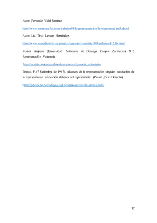 17
Autor: Fernando Vidal Ramírez.
https://www.monografias.com/trabajos89/la-representacion/la-representacion3.shtml
Autor: Lic. Tirso Lievano Hernández.
https://www.uniradioinforma.com/columnas/columnista/308/columna11556.html
Revista Amparo (Universidad Autónoma de Durango Campus Zacatecas) 2013
Representación Voluntaria
https://revista-amparo.webnode.mx/news/renuncia-voluntaria/
Erratas, F. (7 Setiembre de 1967). Alcances de la representación singular sustitución de
la representación revocación deberes del representante. (Pasión por el Derecho)
https://lpderecho.pe/codigo-civil-peruano-realmente-actualizado/
 
