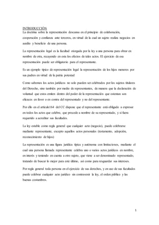 1
INTRODUCCIÓN
La doctrina sobre la representación descansa en el principio de colaboración,
cooperación y confianza ante terceros, en virtud de la cual un sujeto realiza negocios en
auxilio y beneficio de una persona.
La representación legal es la facultad otorgada por la ley a una persona para obrar en
nombre de otra, recayendo en esta los efectos de tales actos. El ejercicio de esa
representación puede ser obligatorio para el representante.
Es un ejemplo típico de representación legal la representación de los hijos menores por
sus padres en virtud de la patria potestad
Como sabemos los actos jurídicos no solo pueden ser celebrados por los sujetos titulares
del Derecho, sino también por medio de representantes, de manera que la declaración de
voluntad que estos emiten dentro del poder de la representación que ostentan son
eficaces en favor o en contra del representado y no del representante.
Por ello en el artículo164 del CC dispone que el representante está obligado a expresar
en todos los actos que celebre, que procede a nombre de su representado, y si fuera
requerido a acreditar sus facultades.
La ley estable como regla general que cualquier acto (negocio), puede celebrarse
mediante representante, excepto aquellos actos personales (testamento, adopción,
reconocimiento de hijos)
La representación es una figura jurídica típica y autónoma con limitaciones, mediante el
cual una persona llamada representante celebra uno o varios actos jurídicos en nombre,
en interés y teniendo en cuenta a otro sujeto, que viene a ser denominado representado,
tratando de buscar lo mejor para este último, así como para resguardar sus intereses.
Por regla general toda persona en el ejercicio de sus derechos, y en uso de sus facultades
puede celebrar cualquier acto jurídico sin contravenir la ley, el orden público y las
buenas costumbres.
 