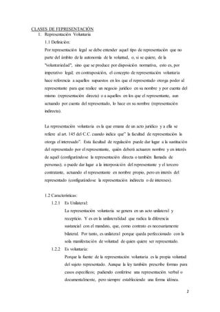 2
CLASES DE FEPRESENTACIÓN
1. Representación Voluntaria
1.1 Definición:
Por representación legal se debe entender aquel tipo de representación que no
parte del ámbito de la autonomía de la voluntad, o, si se quiere, de la
"voluntariedad", sino que se produce por disposición normativa, esto es, por
imperativo legal; en contraposición, el concepto de representación voluntaria
hace referencia a aquellos supuestos en los que el representado otorga poder al
representante para que realice un negocio jurídico en su nombre y por cuenta del
mismo (representación directa) o a aquellos en los que el representante, aun
actuando por cuenta del representado, lo hace en su nombre (representación
indirecta).
La representación voluntaria es la que emana de un acto jurídico y a ella se
refiere al art. 145 del C.C. cuando indica que” la facultad de representación la
otorga el interesado”. Esta facultad de regulación puede dar lugar a la sustitución
del representado por el representante, quién deberá actuaren nombre y en interés
de aquél (configurándose la representación directa o también llamada de
personas); o puede dar lugar a la interposición del representante y el tercero
contratante, actuando el representante en nombre propio, pero en interés del
representado (configurándose la representación indirecta o de intereses).
1.2 Características:
1.2.1 Es Unilateral:
La representación voluntaria se genera en un acto unilateral y
recepticio. Y es en la unilateralidad que radica la diferencia
sustancial con el mandato, que, como contrato es necesariamente
bilateral. Por tanto, es unilateral porque queda perfeccionado con la
sola manifestación de voluntad de quien quiere ser representado.
1.2.2 Es voluntaria:
Porque la fuente de la representación voluntaria es la propia voluntad
del sujeto representado. Aunque la ley también prescribe formas para
casos específicos; pudiendo conferirse una representación verbal o
documentalmente, pero siempre estableciendo una forma idónea.
 