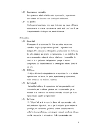 3
1.2.3 Es compuesto o complejo:
Pues genera no sólo la relación entre representado y representante,
sino también las relaciones con los terceros contratantes.
1.2.4 Es gratuito:
Por lo general es gratuito, pero nada obsta para que pueda celebrarse
onerosamente o tornarse oneroso como puede serlo en el caso de que
la representación se otorgue con poder irrevocable.
1.3 Requisitos:
1.3.1 Capacidad:
El otorgante de la representación debe ser sujeto capaz, con
capacidad de goce y capacidad de ejercicio. La primera le es
indispensable para que su esfera jurídica pueda asumir los efectos de
los actos jurídicos que celebre su representante, ya sea tratándose de
una representación voluntaria directa o indirecta. La capacidad de
ejercicio le es igualmente indispensable, porque el acto de
otorgamiento de la representación lo celebra por sí mismo, como un
sui iuris.
1.3.2 El Objeto:
El objeto del acto de otorgamiento de la representación es la relación
representativa, en la cual, las partes, representado y representante,
tienen normados sus derechos y deberes.
1.3.3 La Finalidad:
La finalidad del acto de otorgamiento de la representación está
determinada por los efectos queridos por el representado, que se
resumen en la cautela de sus intereses mediante los actos que en su
representación celebre el representante
1.3.4 La Forma:
El Código Civil no le ha prescrito forma a la representación, más
sino para casos específicos, por lo que el otorgante puede adoptar lo
que tenga por conveniente, pudiendo conferir su representación
verbal o documentalmente, pero siempre buscando una forma idónea,
no sólo para probar el otorgamiento de la representación sino
 