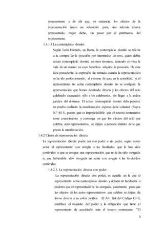 5
representante y de ahí que, en sustancia, los efectos de la
representación nacen no solamente para, sino además contra
representado, mejor dicho, sin pasar por el patrimonio del
representante.
1.4.1.1 La contemplatio domini:
Según León Hurtado, en Roma, la contemplatio domíní se refería
a la compra de la posesión por intermedio de otro, quien debía
actuar contemplatío domíní, en otros términos, teniendo en vista la
vida de un domíní en cuyo beneficio adquiría la posesión. De esta
idea procedente, la expresión fue tomada cuando la representación
se ha ido perfeccionando, al extremo de que, en la actualidad, si el
representante no actúa contemplatío domíní no se configura la
representación que hemos destinado directa y los efectos del acto
celebrado alcanzarán sólo a los celebrantes, sin llegar a la esfera
jurídica del domínus. El actuar contemplatío domíní debe ponerse
en prueba mediante la manifestación expresa de la voluntad (Supra
N.º 40.1), puesto que es imprescindible que el tercero contratante
tome conocimiento y convenga en que los efectos del acto que
celebra, acto representativo, se dirijan a persona distinta de la que
presta la manifestación.
1.4.2 Clases de representación directa
La representación directa puede ser con poder o sin poder, según como
actué el representante con arreglo a las facultades que le han sido
conferidas o que se arrogue una representación que no le ha sido otorgada
o, que habiéndole sido otorgada no actúe con arreglo a las facultades
conferidas.
1.4.2.1. La representación directa con poder:
La representación directa con poder, es aquella en la que el
representante actúa contemplatio domíní y dotado de facultades o
poderes que el representado le ha otorgado, justamente, para que
los efectos de los actos representativos que celebre se dirijan de
forma directa a su esfera jurídica. El Art. 164 del Código Civil,
establece el requisito del poder y la obligación que tiene el
representante de acreditarlo ante el tercero contratante: "El
 