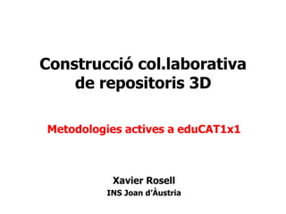 Construcció col.laborativa  de repositoris 3D   Metodologies actives a eduCAT1x1 Xavier Rosell INS Joan d’Àustria 