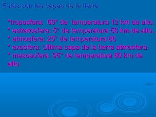 Estas son las capas de la tierra

 *troposfera: 60° de temperatura 12 km de alto.
 * estratosfera: 5° de temperatura 50 km de alto.
 * atmosfera: 25° de temperatura 80
 * exosfera: Ultima capa de la tierra atmosfera.
 * mesosofera: 95° de temperatura 80 km de
 alto.
 