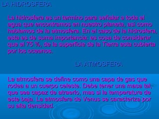 LA HIDROSFERA

 La hidrosfera es un termino para señalar a toda el
 agua que encontramos en nuestro planeta, asi como
 hablamos de la atmosfera. En el caso de la hidrosfera,
 esta es de suma importancia: es cosa de considerar
 que el 75 %, de la superficie de la Tierra esta cubierta
 por los oceanos.

                          LA ATMOSFERA

 La atmosfera se define como una capa de gas que
 rodea a un cuerpo celeste. Debe tener una masa tal,
 que sea capaz de atraerlo, mas si la temperatura de
 este baja. La atmosfera de Venus se caracteriza por
 su alta densidad.
 