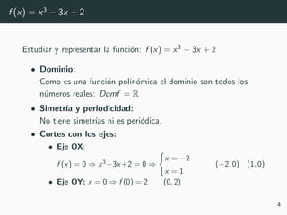 f (x) = x3
− 3x + 2
Estudiar y representar la funci´on: f (x) = x3 − 3x + 2
• Dominio:
Como es una funci´on polin´omica el dominio son todos los
n´umeros reales: Domf = R
• Simetr´ıa y periodicidad:
No tiene simetr´ıas ni es peri´odica.
• Cortes con los ejes:
• Eje OX:
f (x) = 0 ⇒ x3
−3x+2 = 0 ⇒
x = −2
x = 1
(−2, 0) (1, 0)
• Eje OY: x = 0 ⇒ f (0) = 2 (0, 2)
4
 