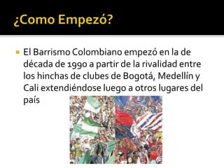  El Barrismo Colombiano empezó en la de
década de 1990 a partir de la rivalidad entre
los hinchas de clubes de Bogotá, Medellín y
Cali extendiéndose luego a otros lugares del
país
 