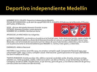 NOMBRE DE EL EQUIPO: Deportivo Independiente Medellín
FECHA DE FUNDACION: 15 de abril de 1913APODO DE EL EQUIPO: El Poderoso de la Montaña, El Equipo
del Pueblo, El Milancito.
SEDE : oficinas del estadioAtanasioGirardot 2o piso
ESTADIO:Atanasio Girardot; 52000 personas
NOMBRE DE LA BARRA: Rexistenxia Norte
APODO DE LA HINCHADA: los indigentes
ULTIMOSCOMBATES:-conAmérica y la policía en la final del 2000 , hubo destrozos heridos, gases y balas de
goma- con la policía adentro y afuera de elAtanasioGirardot en 2001 en un partido Medellín-Júnior hubo
detenidos- con la hinchada de nacional en primer clásico de 2002 hubo heridos y detenidos y dos muertos -
con la policía durante la venta de boletería para Medellín vs. Santos, hubo gases y 2 detenidos
ENEMIGOS: Atlético Nacional
HISTORIA: Copa Jiménez Jaramillo-1923, era amateur campeón 1938. Campeonato Nacional-1955,1957
subcampeón 1966 .1993 y 2000 y campeón 2002b. Internacional: 3 participaciones en la Copa Libertadores
fue Semi Finalista en el 2003.
TRAPOS ROBADOS:Andrés escobar,Vds. atlético nacional, escándalo verde, dinastía, siempre contigo,
rebeldes sur, merlo guayabal, castilla, violencia es sentir. Los del sur Pereira, un par de bombos, los del sur
Cartagena, los del sur bello. Orgullo piaza, un par de tiras, gorro de girar, y una extensa colección de gorros y
camisas (todos los trofeos son del nacional).
 