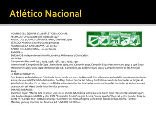 NOMBRE DEL EQUIPO: CLUB ATLETICO NACIONAL
FECHA DE FUNDACION: 7 de marzo de 1947
APODO DEL EQUIPO: Los Puros Criollos, El Rey de Copas
ESTADIO:AtanasioGirardot 52.000 personas
NOMBRE DE LA BARRABRAVA: Los del Sur
APODO DE LA HINCHADA: Los del Frente
AMIGOS: --
ENEMIGOS: Independiente Medellín,América, Millonarios y Once Caldas
HISTORIA:
Campeonato Nacional: 1954, 1973, 1976, 1981, 1991, 1994, 1999
Internacional-Campeón de laCopa Libertadores 1989, sub. Campeón 1995, Campeón Copa interamericana 1990 y 1996 Copa
Merco norte 1998 y 2000 Copa Marlboro 1988 sub.-Campeón Copa sudamericana 2002 y CampeónTorneo de las Américas
2003.
ÚLTIMOSCOMBATES:
Con América en Medellín y en Cali donde hubo corrida por parte de Nacional, Con Millonarios en Medellín donde se enfrentaron
antes y después del Partido hubo heridos.Con Dep.Cali en Cancha delTulúa y Con Colima cuando las hinchadas se dirigían al
estadio hubo heridos. En un clásico con DIM se enfrentaron las dos hinchadas y en otro clásico las hinchadas se enfrentaron en
una estación del Metro donde hubo heridos y muertos.
TRAPOS ROBADOS:
Escorpión Rojo", "Mecha SOS mi vida", uno con un Diablo delAmérica y otro que dice Barón Rojo, "Rexixtentex de Manrique",
Una BanderaGigante del DIM y otro RXN, "Comandos Azules", Legión Azurra, "avena apache" Dep.Cali y otro que dice Bosa de
Santa Fe, "Campo Real" del Bucaramanga "Guerreros" del Real Cartagena y uno con el escudo de Dep.Tolima.También
Manillas, gorras y mochilas delAmérica, LA FUNEBRE INFERNAL.
 