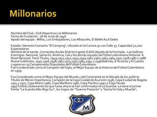 Nombre del Club : Club Deportivo Los Millonarios
Fecha de Fundación : 18 de Junio de 1946
Apodo del equipo : Millos, Los Embajadores, Los Albiazules, El Ballet Azul Sedes
Estadio: Nemesio Camacho "El Camping", Ubicado en la Carrera 30 con Calle 57, Capacidad 52,000
Espectadores
Nombre de la banda : ComandosAzules Distrito Capital (CADC)Apodo de la hinchada : Las Gallinas
Enemigos: Nacional, Santa Fe, América, Cali y los demás equipos del fútbol colombiano Historial: A
Nivel Nacional:TreceTítulos, 1949,1951,1952,1953,1959,1961,1962,1963,1964,1972,1978,1987 y 1988
Nueve Subtítulos, 1950,1956,1958,1967,1973,1975,1984,1994 y 1996Además, 6Terceros y 6 Cuartos
Lugares en 55 Campeonatos Disputados del Fútbol Colombiano
Fue Condecorado como el Campeón del Siglo, el Mejor Equipo de la Historia del Fútbol Colombiano
en 1999
Fue Considerado como el Mejor Equipo del Mundo y del Continente en la Década de los 50Otros
Títulos de Menor Importancia, Campeón de la Copa Ciudad deAsunción 1938, Copa Ciudad de Bogota
1974 y 1975, Copa Miami 1987, Copa Marlboro 1987, Copa Pacifico 1992 y CopaTecate
1995Trofeos:(Solamente los que hasta ahora se han confirmado)+A La Guardia: Le tiene el primer
frente "La GuardiaAlbi-Roja Sur", los trapos de "Taverna Presente" y "Santa FeVida y Muerte",
 