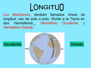 Los Meridianos, también llamados líneas de
longitud, van de polo a polo. Divide a la Tierra en
dos Hemisferios:_ Hemisferio Occidente y
Hemisferio Oriente.
Occidente Oriente
 
