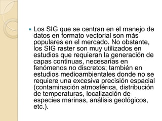  Los SIG que se centran en el manejo de
datos en formato vectorial son más
populares en el mercado. No obstante,
los SIG raster son muy utilizados en
estudios que requieran la generación de
capas continuas, necesarias en
fenómenos no discretos; también en
estudios medioambientales donde no se
requiere una excesiva precisión espacial
(contaminación atmosférica, distribución
de temperaturas, localización de
especies marinas, análisis geológicos,
etc.).
 