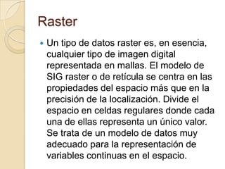 Raster
 Un tipo de datos raster es, en esencia,
cualquier tipo de imagen digital
representada en mallas. El modelo de
SIG raster o de retícula se centra en las
propiedades del espacio más que en la
precisión de la localización. Divide el
espacio en celdas regulares donde cada
una de ellas representa un único valor.
Se trata de un modelo de datos muy
adecuado para la representación de
variables continuas en el espacio.
 