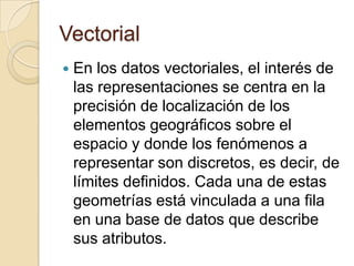 Vectorial
 En los datos vectoriales, el interés de
las representaciones se centra en la
precisión de localización de los
elementos geográficos sobre el
espacio y donde los fenómenos a
representar son discretos, es decir, de
límites definidos. Cada una de estas
geometrías está vinculada a una fila
en una base de datos que describe
sus atributos.
 