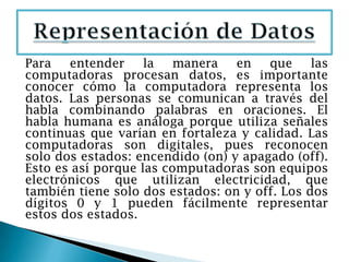 Para entender la manera en que las
computadoras procesan datos, es importante
conocer cómo la computadora representa los
datos. Las personas se comunican a través del
habla combinando palabras en oraciones. El
habla humana es análoga porque utiliza señales
continuas que varían en fortaleza y calidad. Las
computadoras son digitales, pues reconocen
solo dos estados: encendido (on) y apagado (off).
Esto es así porque las computadoras son equipos
electrónicos que utilizan electricidad, que
también tiene solo dos estados: on y off. Los dos
dígitos 0 y 1 pueden fácilmente representar
estos dos estados.
 