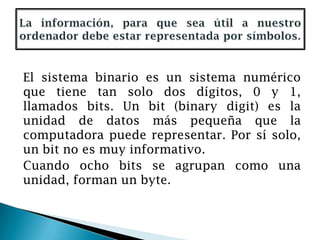 El sistema binario es un sistema numérico
que tiene tan solo dos dígitos, 0 y 1,
llamados bits. Un bit (binary digit) es la
unidad de datos más pequeña que la
computadora puede representar. Por sí solo,
un bit no es muy informativo.
Cuando ocho bits se agrupan como una
unidad, forman un byte.
 