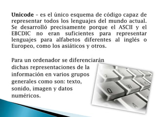 Unicode – es el único esquema de código capaz de
representar todos los lenguajes del mundo actual.
Se desarrolló precisamente porque el ASCII y el
EBCDIC no eran suficientes para representar
lenguajes para alfabetos diferentes al inglés o
Europeo, como los asiáticos y otros.
Para un ordenador se diferenciarán
dichas representaciones de la
información en varios grupos
generales como son: texto,
sonido, imagen y datos
numéricos.
 