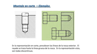 En la representación en corte, prevalecen las líneas de la rosca exterior. El
rayado se traza hasta la línea gruesa de la rosca. En la representación vista,
son todas discontinuas.
Montaje en corte – EjemplosMontaje en corte – Ejemplos
 