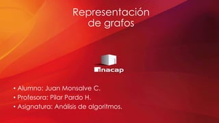 Representación
de grafos
• Alumno: Juan Monsalve C.
• Profesora: Pilar Pardo H.
• Asignatura: Análisis de algoritmos.
 