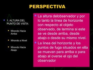 PERSPECTIVA
 1. ALTURA DEL
PUNTO DE VISTA:
 Mirando Hacia
Arriba
 Mirando a Nivel
 Mirando Hacia
Abajo
 La altura delobservador y por
lo tanto la linea de horizonte
con respecto al objeto
observado, de termina si este
se ve desde arriba, desde
abajo o desde su mismo nivel.
 La linea del horizonte y los
puntos de fuga situados en ella
se muevan para arriba o para
abajo al overse el ojo del
observador
 