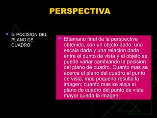 PERSPECTIVA
 3. POCISION DEL
PLANO DE
CUADRO
 Eltamano final de la perspectiva
obtenida, con un objeto dado, una
escala dada y una relacion dada
entre el punto de vista y el objeto se
puede variar cambiando la pocision
del plano de cuadro. Cuanto mas se
acerca el plano del cuadro al punto
de vista, mas pequena resulta la
imagen; cuanto mas se aleja el
plano de cuadro del punto de vista
mayor queda la imagen.
 