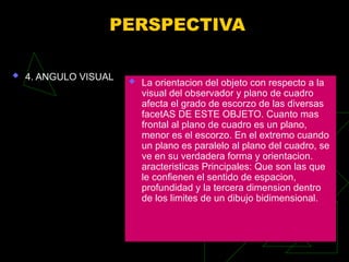 PERSPECTIVA
 4. ANGULO VISUAL  La orientacion del objeto con respecto a la
visual del observador y plano de cuadro
afecta el grado de escorzo de las diversas
facetAS DE ESTE OBJETO. Cuanto mas
frontal al plano de cuadro es un plano,
menor es el escorzo. En el extremo cuando
un plano es paralelo al plano del cuadro, se
ve en su verdadera forma y orientacion.
aracteristicas Principales: Que son las que
le confienen el sentido de espacion,
profundidad y la tercera dimension dentro
de los limites de un dibujo bidimensional.
 