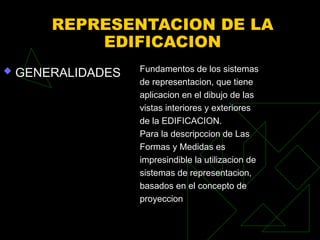 REPRESENTACION DE LA
EDIFICACION
 GENERALIDADES Fundamentos de los sistemas
de representacion, que tiene
aplicacion en el dibujo de las
vistas interiores y exteriores
de la EDIFICACION.
Para la descripccion de Las
Formas y Medidas es
impresindible la utilizacion de
sistemas de representacion,
basados en el concepto de
proyeccion
 