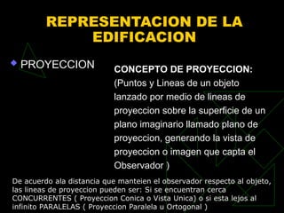 REPRESENTACION DE LA
EDIFICACION
 PROYECCION CONCEPTO DE PROYECCION:
(Puntos y Lineas de un objeto
lanzado por medio de lineas de
proyeccion sobre la superficie de un
plano imaginario llamado plano de
proyeccion, generando la vista de
proyeccion o imagen que capta el
Observador )
De acuerdo ala distancia que manteien el observador respecto al objeto,
las lineas de proyeccion pueden ser: Si se encuentran cerca
CONCURRENTES ( Proyeccion Conica o Vista Unica) o si esta lejos al
infinito PARALELAS ( Proyeccion Paralela u Ortogonal )
 