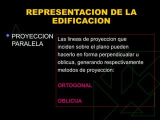 REPRESENTACION DE LA
EDIFICACION
 PROYECCION
PARALELA
Las lineas de proyeccion que
inciden sobre el plano pueden
hacerlo en forma perpendicualar u
oblicua, generando respectivamente
metodos de proyeccion:
ORTOGONAL
OBLICUA
 