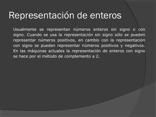 Representación de enteros
Usualmente se representan números enteros sin signo o con
signo. Cuando se usa la representación sin signo sólo se pueden
representar números positivos, en cambio con la representación
con signo se pueden representar números positivos y negativos.
En las máquinas actuales la representación de enteros con signo
se hace por el método de complemento a 2.
 