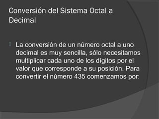 Conversión del Sistema Octal a
Decimal
 La conversión de un número octal a uno
decimal es muy sencilla, sólo necesitamos
multiplicar cada uno de los dígitos por el
valor que corresponde a su posición. Para
convertir el número 435 comenzamos por:
 