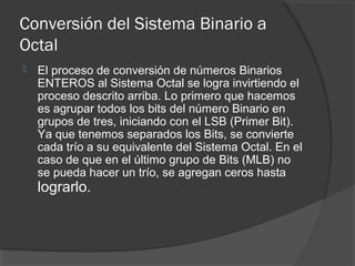Conversión del Sistema Binario a
Octal
 El proceso de conversión de números Binarios
ENTEROS al Sistema Octal se logra invirtiendo el
proceso descrito arriba. Lo primero que hacemos
es agrupar todos los bits del número Binario en
grupos de tres, iniciando con el LSB (Primer Bit).
Ya que tenemos separados los Bits, se convierte
cada trío a su equivalente del Sistema Octal. En el
caso de que en el último grupo de Bits (MLB) no
se pueda hacer un trío, se agregan ceros hasta
lograrlo.
 