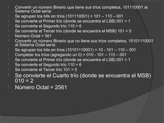  Convertir un número Binario que tiene sus tríos completos, 101110001 al
Sistema Octal sería:
 Se agrupan los bits en tríos (101110001) = 101 – 110 – 001
 Se convierte el Primer trío (donde se encuentra el LSB) 001 = 1
 Se convierte el Segundo trío 110 = 6
 Se convierte el Tercer trío (donde se encuentra el MSB) 101 = 5
 Número Octal = 561
 Convertir un número Binario que no tiene sus tríos completos, 10101110001
al Sistema Octal sería:
 Se agrupan los bits en tríos (10101110001) = 10 - 101 – 110 – 001
 Completar los tríos (agregando un 0) = 010 - 101 – 110 – 001
 Se convierte el Primer trío (donde se encuentra el LSB) 001 = 1
 Se convierte el Segundo trío 110 = 6
 Se convierte el Tercer trío 101 = 5
 Se convierte el Cuarto trío (donde se encuentra el MSB)
010 = 2
 Número Octal = 2561
 