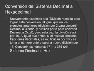 Conversión del Sistema Decimal a
Hexadecimal
 Nuevamente acudimos a la “División repetida para
lograr esta conversión, al igual que en los
ejemplos anteriores (división por 2 para convertir
Decimal a Binario, y división por 8 para convertir
Decimal a Octal), pero esta vez, la división será
por 16. Al igual que antes, si el residuo contiene
fracciones decimales, se multiplican por 16 y se
toma el número entero para la nueva división por
16. Convertir los números 1711 y 386 del
Sistema Decimal s Hex.
 