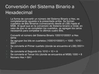 Conversión del Sistema Binario a
Hexadecimal
 La forma de convertir un número del Sistema Binario a Hex, es
completamente opuesta a la presentada arriba. Se forman
cuartetos de Bits Binarios (comenzando desde el LSB) hasta el
MSB. Al igual que en la conversión de Sistema binario a Octal, en
caso de que no se completen los cuartetos, se agregan los ceros
necesarios para completar lo últimos cuatro Bits.
Convertir el número del Sistema Binario 100010100001 a Hex
sería:
 Se agrupan los bits en cuartetos (100010100001) = 1000 - 1010 -
0001
 Se convierte el Primer cuarteto (donde se encuentra el LSB) 0001=
1
 Se convierte el Segundo trío 1010 = 10 = A
 Se convierte el Tercer trío (donde se encuentra el MSB) 1000 = 8
 Número Hex = 8A1
 